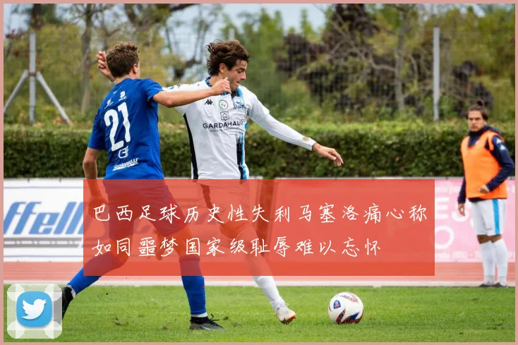 巴西足球历史性失利马塞洛痛心称如同噩梦国家级耻辱难以忘怀