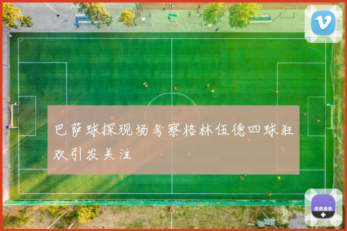 巴萨球探现场考察格林伍德四球狂欢引发关注