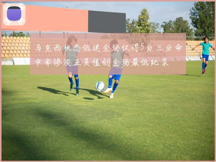 马克西状态低迷全场仅得5分三分命中率惨淡正负值创全场最低纪录