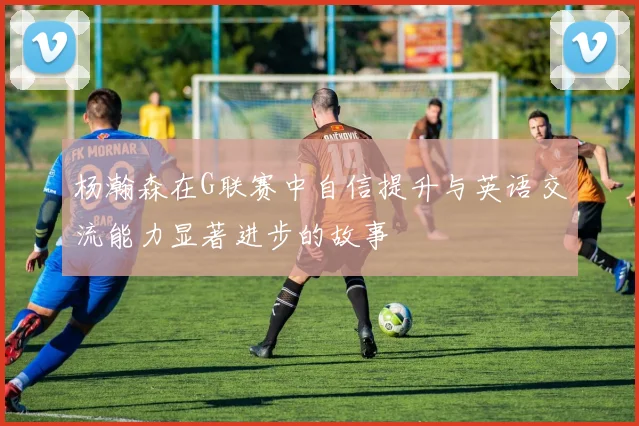 杨瀚森在G联赛中自信提升与英语交流能力显著进步的故事