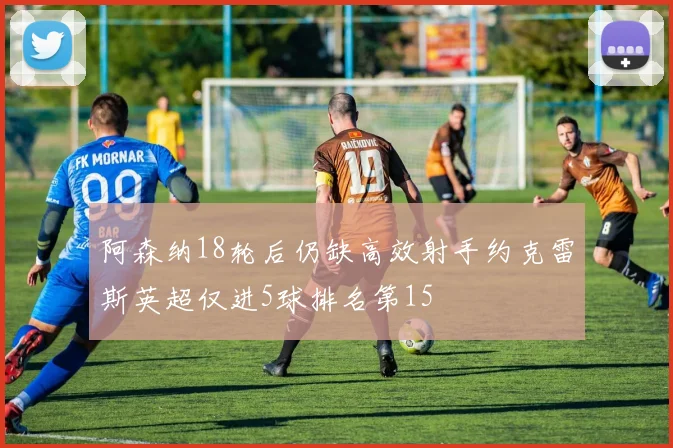 阿森纳18轮后仍缺高效射手约克雷斯英超仅进5球排名第15