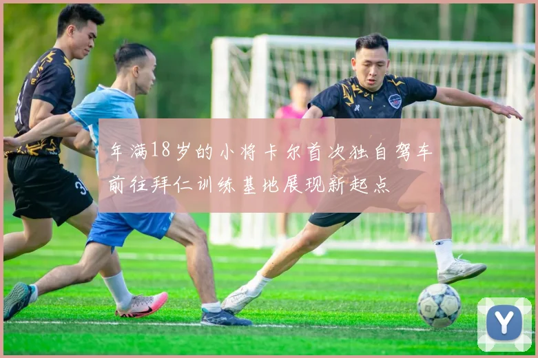 年满18岁的小将卡尔首次独自驾车前往拜仁训练基地展现新起点