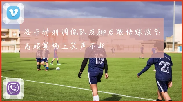 洛卡特利调侃队友脚后跟传球技艺高超赛场上笑声不断