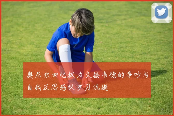 奥尼尔回忆权力交接韦德的争吵与自我反思感叹岁月流逝