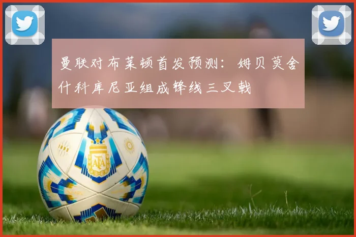 曼联对布莱顿首发预测：姆贝莫舍什科库尼亚组成锋线三叉戟