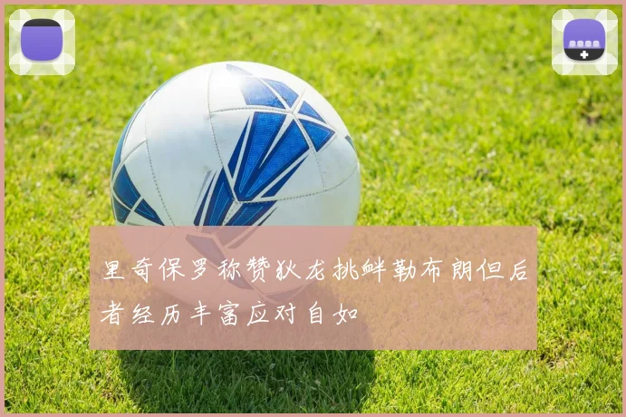里奇保罗称赞狄龙挑衅勒布朗但后者经历丰富应对自如