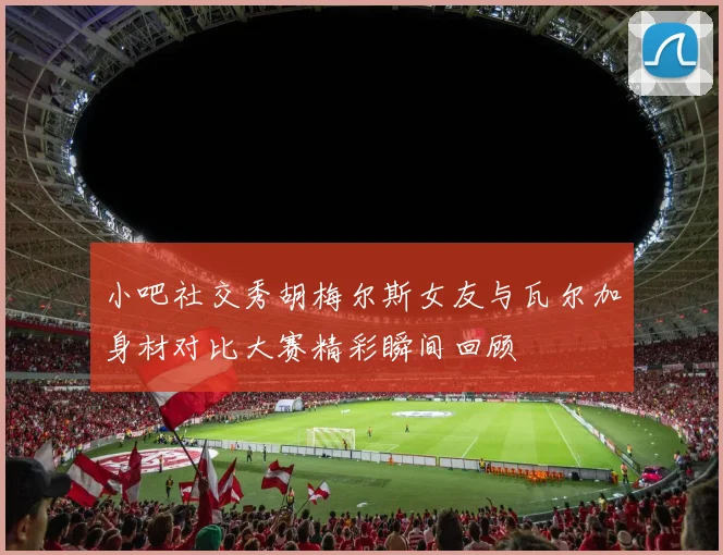 小吧社交秀胡梅尔斯女友与瓦尔加身材对比大赛精彩瞬间回顾