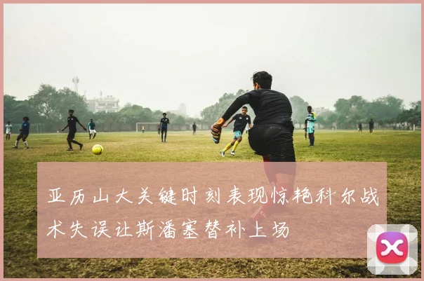 亚历山大关键时刻表现惊艳科尔战术失误让斯潘塞替补上场