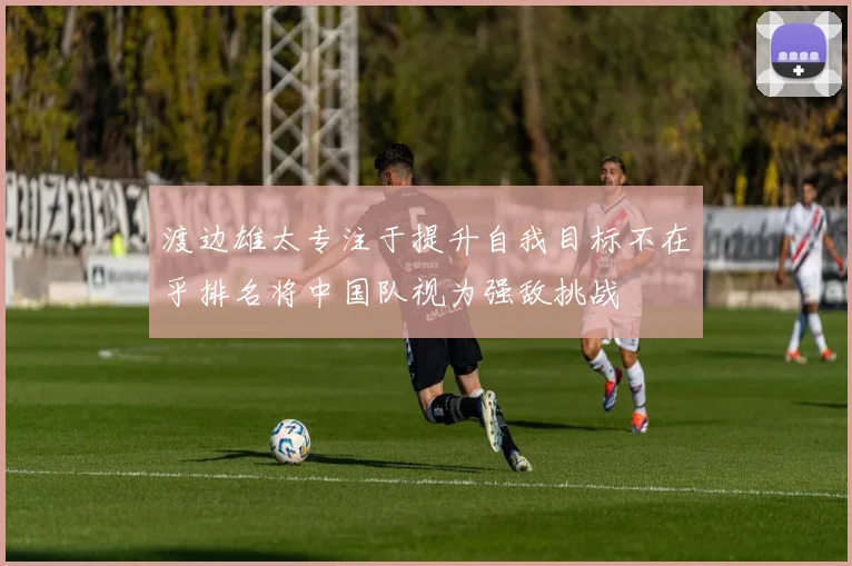 渡边雄太专注于提升自我目标不在乎排名将中国队视为强敌挑战