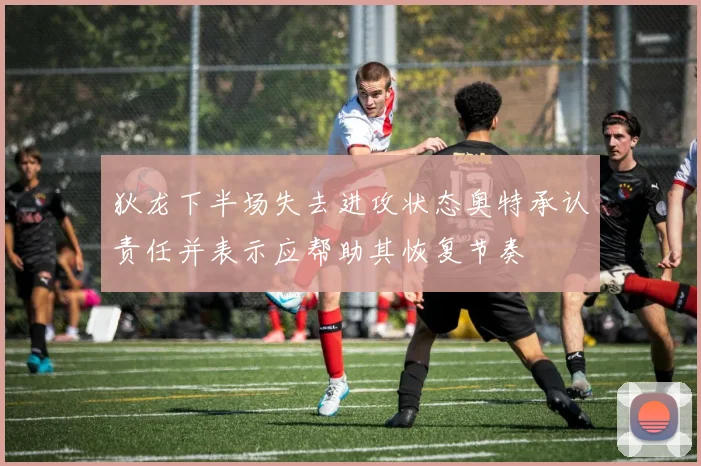 狄龙下半场失去进攻状态奥特承认责任并表示应帮助其恢复节奏