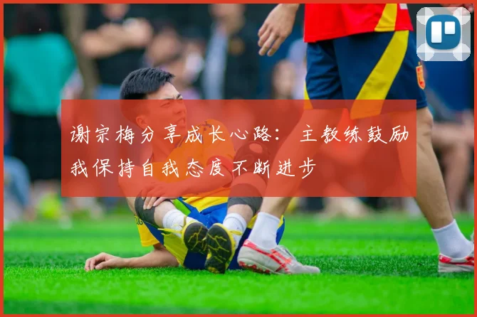谢宗梅分享成长心路：主教练鼓励我保持自我态度不断进步