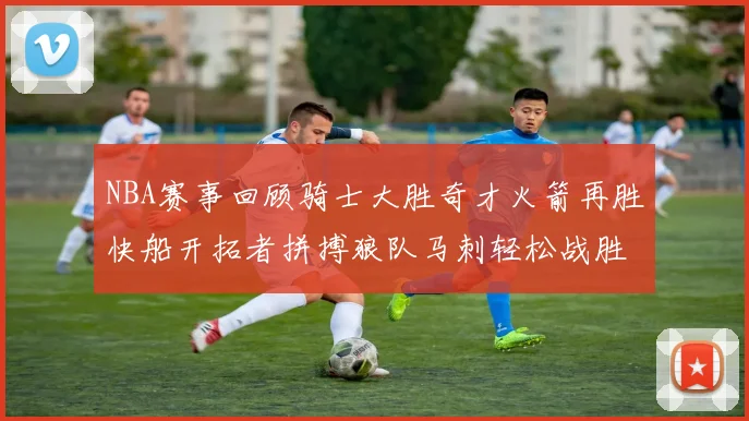 NBA赛事回顾骑士大胜奇才火箭再胜快船开拓者拼搏狼队马刺轻松战胜勇士