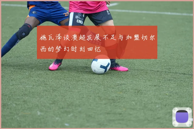 施瓦泽谈澳超发展不足与加盟切尔西的梦幻时刻回忆