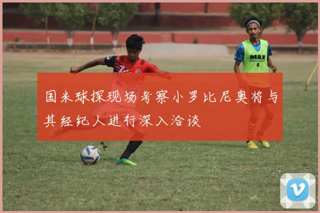 国米球探现场考察小罗比尼奥将与其经纪人进行深入洽谈