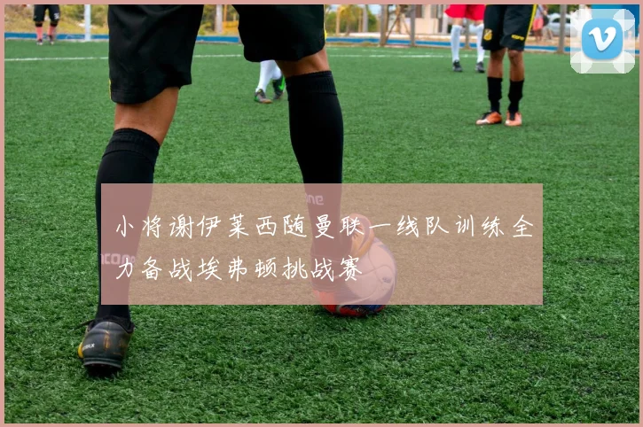 小将谢伊莱西随曼联一线队训练全力备战埃弗顿挑战赛