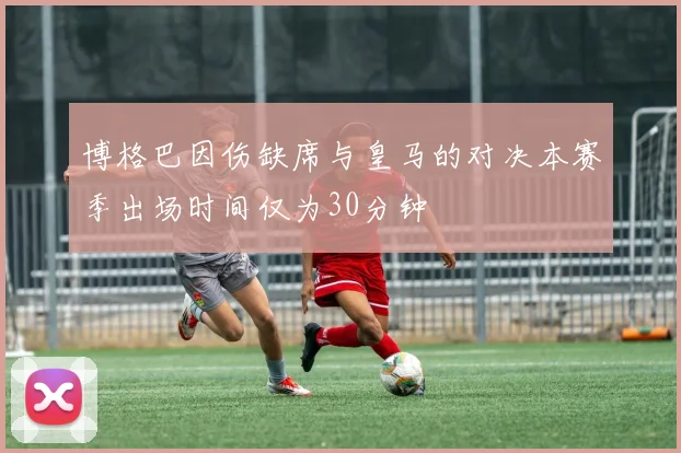 博格巴因伤缺席与皇马的对决本赛季出场时间仅为30分钟