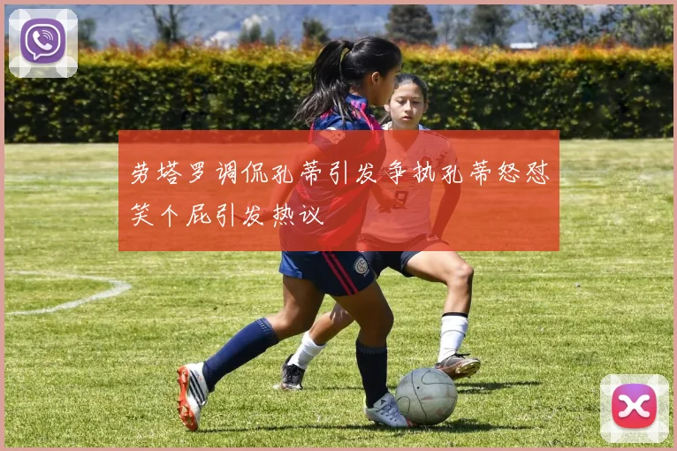 劳塔罗调侃孔蒂引发争执孔蒂怒怼笑个屁引发热议