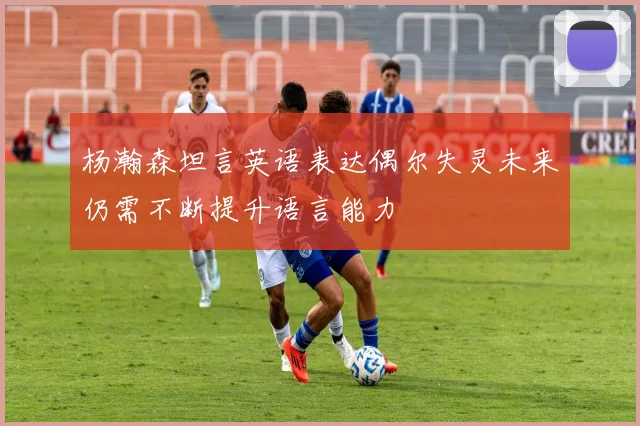 杨瀚森坦言英语表达偶尔失灵未来仍需不断提升语言能力