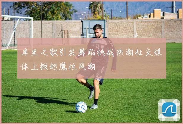 库里之歌引发舞蹈挑战热潮社交媒体上掀起魔性风潮