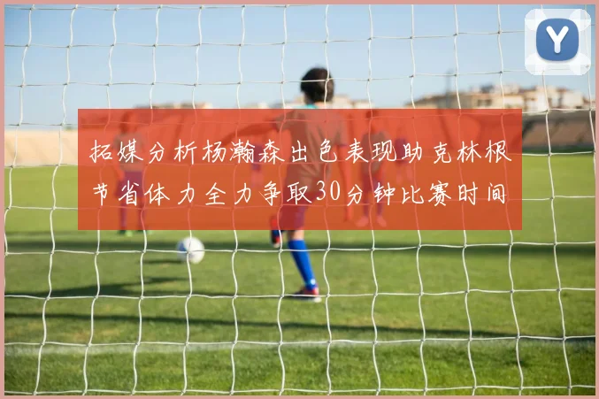拓媒分析杨瀚森出色表现助克林根节省体力全力争取30分钟比赛时间