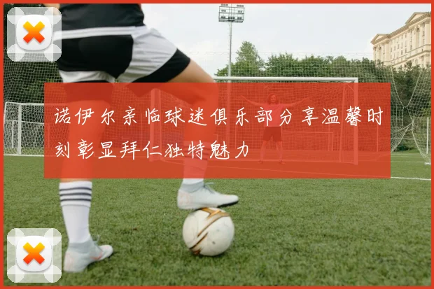 诺伊尔亲临球迷俱乐部分享温馨时刻彰显拜仁独特魅力