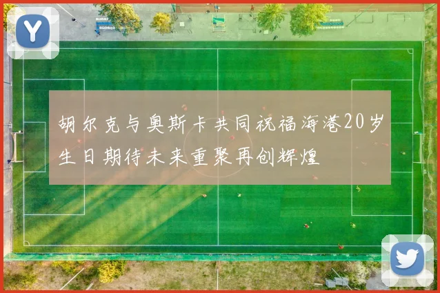 胡尔克与奥斯卡共同祝福海港20岁生日期待未来重聚再创辉煌