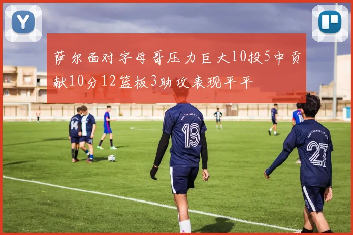 萨尔面对字母哥压力巨大10投5中贡献10分12篮板3助攻表现平平
