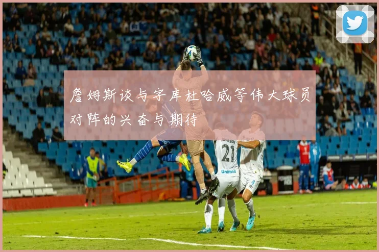 詹姆斯谈与字库杜哈威等伟大球员对阵的兴奋与期待