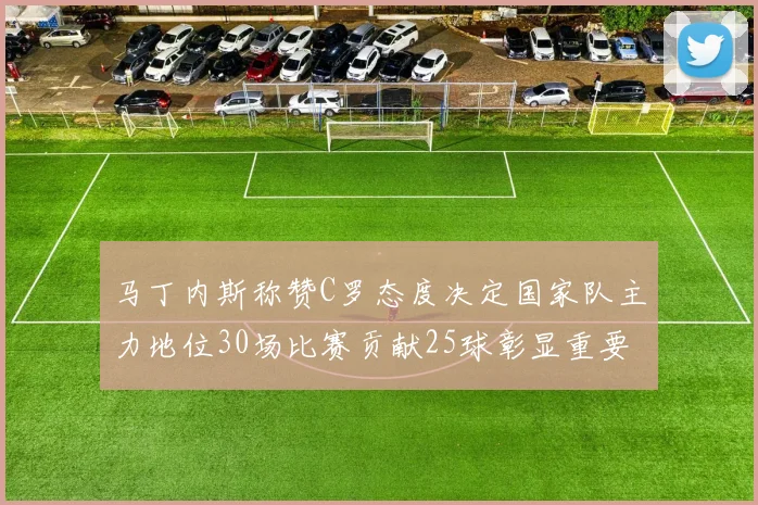 马丁内斯称赞C罗态度决定国家队主力地位30场比赛贡献25球彰显重要性
