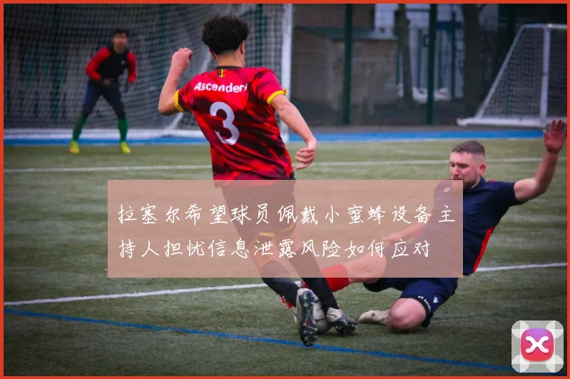 拉塞尔希望球员佩戴小蜜蜂设备主持人担忧信息泄露风险如何应对