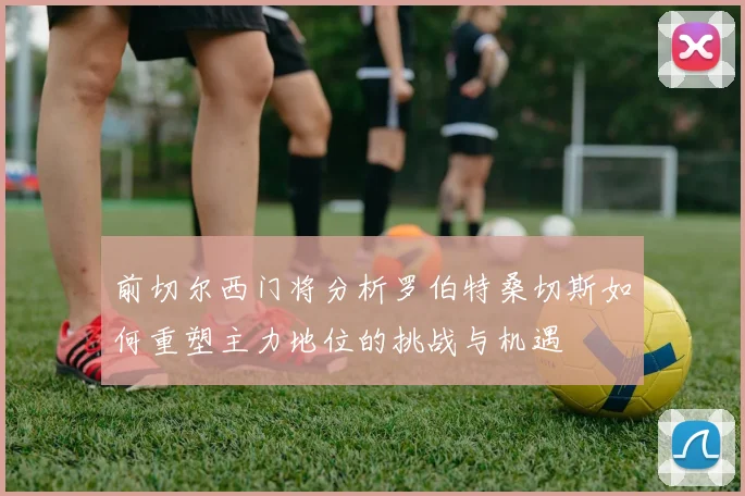 前切尔西门将分析罗伯特桑切斯如何重塑主力地位的挑战与机遇