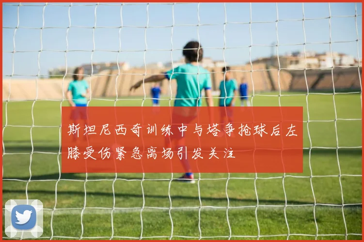 斯坦尼西奇训练中与塔争抢球后左膝受伤紧急离场引发关注