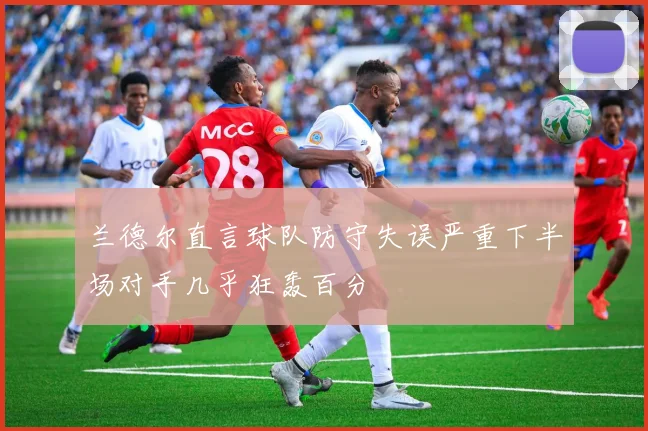 兰德尔直言球队防守失误严重下半场对手几乎狂轰百分