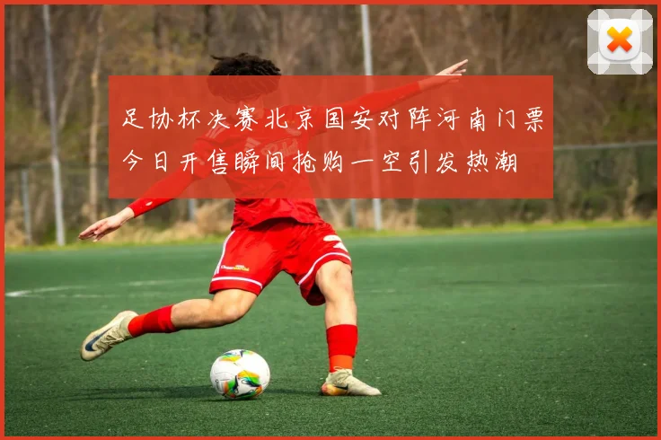 足协杯决赛北京国安对阵河南门票今日开售瞬间抢购一空引发热潮