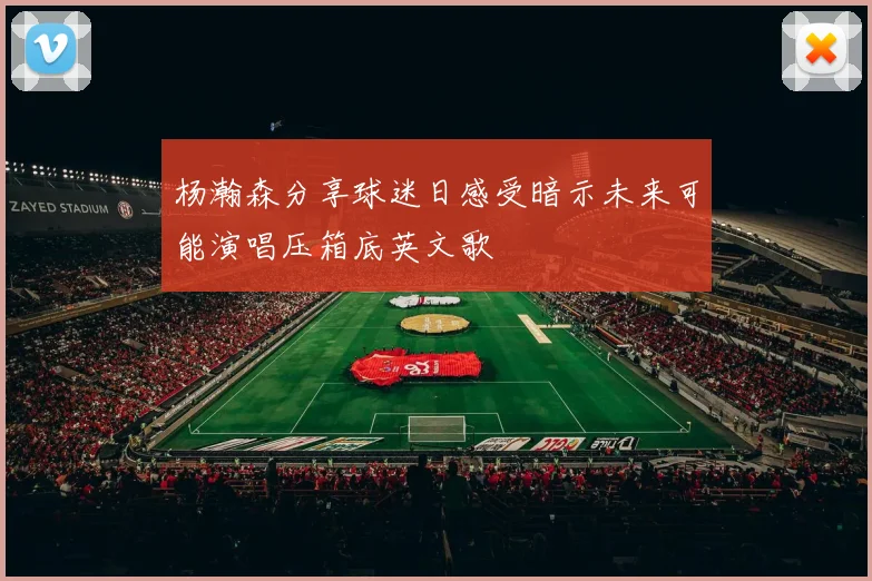杨瀚森分享球迷日感受暗示未来可能演唱压箱底英文歌
